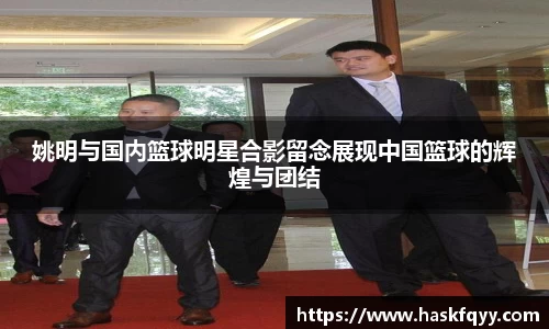 姚明与国内篮球明星合影留念展现中国篮球的辉煌与团结