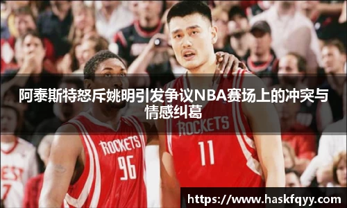 阿泰斯特怒斥姚明引发争议NBA赛场上的冲突与情感纠葛