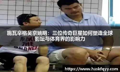 施瓦辛格吴京姚明：三位传奇巨星如何塑造全球影坛与体育界的影响力